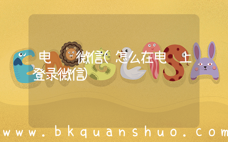 电脑 微信(怎么在电脑上登录微信)